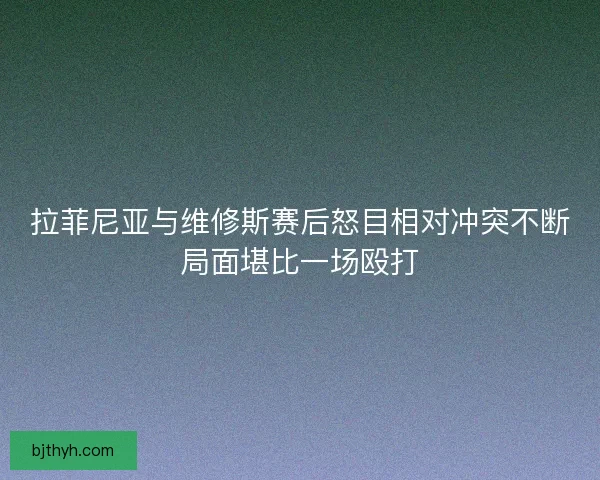 拉菲尼亚与维修斯赛后怒目相对冲突不断局面堪比一场殴打