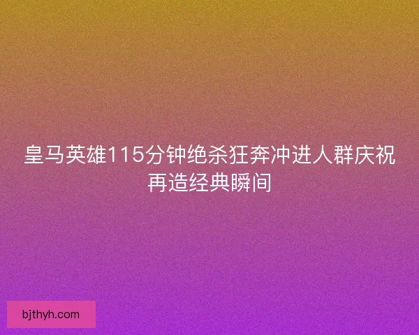 皇马英雄115分钟绝杀狂奔冲进人群庆祝再造经典瞬间