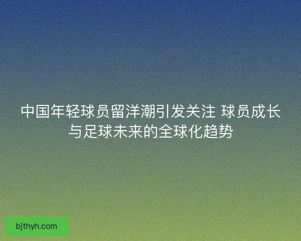 中国年轻球员留洋潮引发关注 球员成长与足球未来的全球化趋势