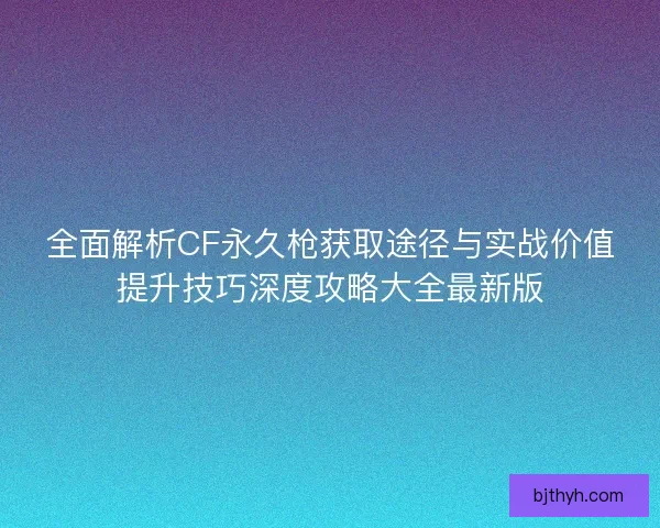 全面解析CF永久枪获取途径与实战价值提升技巧深度攻略大全最新版