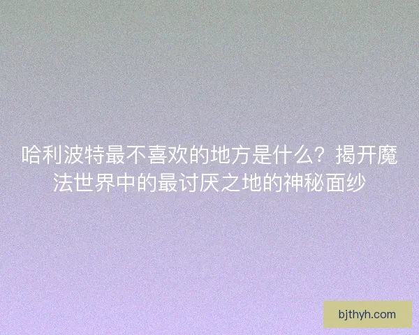 哈利波特最不喜欢的地方是什么？揭开魔法世界中的最讨厌之地的神秘面纱