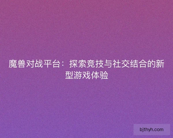 魔兽对战平台：探索竞技与社交结合的新型游戏体验