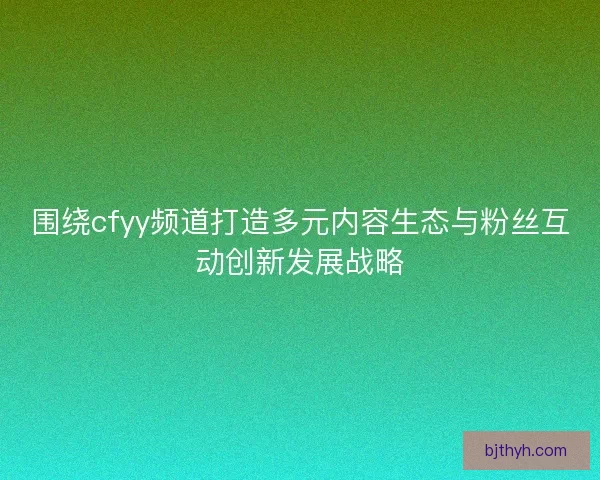 围绕cfyy频道打造多元内容生态与粉丝互动创新发展战略 围绕cfyy频道打造多元内容生态与粉丝互动创新发展战略