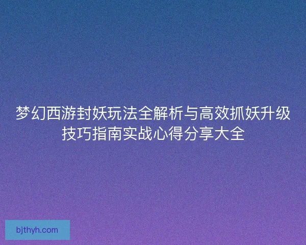 梦幻西游封妖玩法全解析与高效抓妖升级技巧指南实战心得分享大全 梦幻西游封妖玩法全解析与高效抓妖升级技巧指南实战心得分享大全