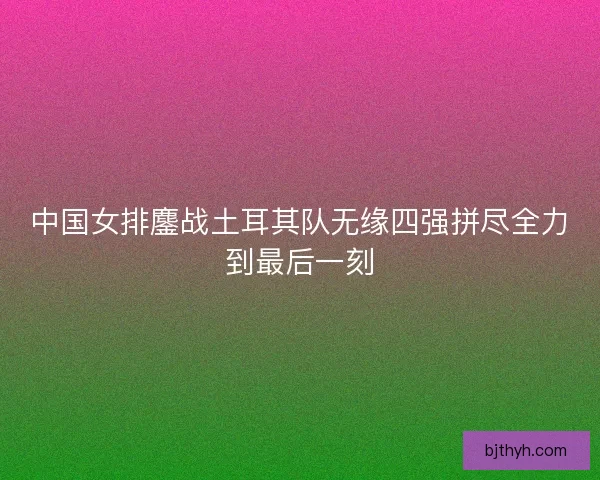 中国女排鏖战土耳其队无缘四强拼尽全力到最后一刻 中国女排鏖战土耳其队无缘四强拼尽全力到最后一刻