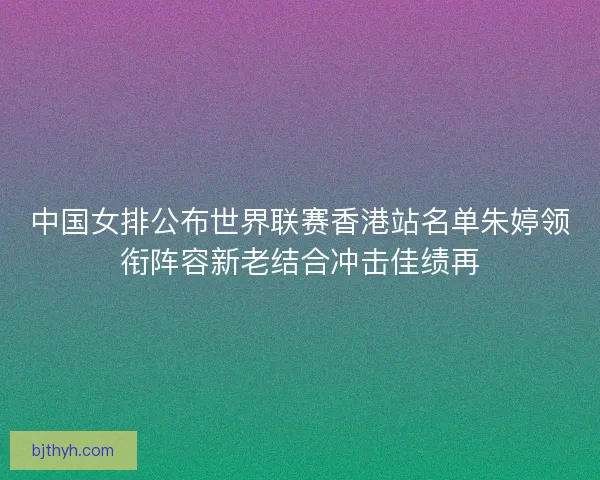 中国女排公布世界联赛香港站名单朱婷领衔阵容新老结合冲击佳绩再