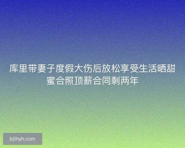 库里带妻子度假大伤后放松享受生活晒甜蜜合照顶薪合同剩两年