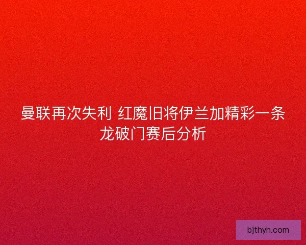 曼联再次失利 红魔旧将伊兰加精彩一条龙破门赛后分析