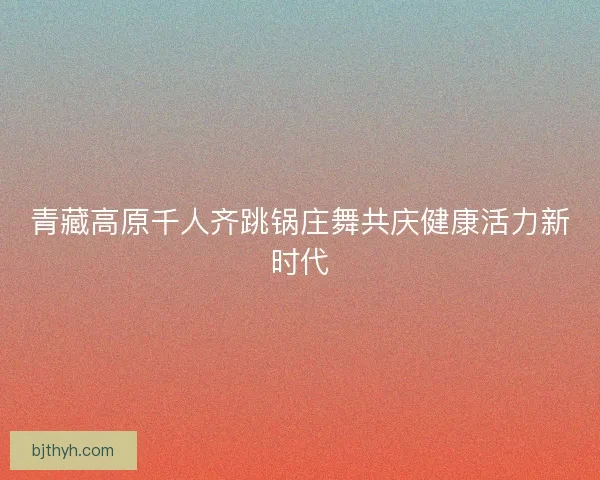 青藏高原千人齐跳锅庄舞共庆健康活力新时代