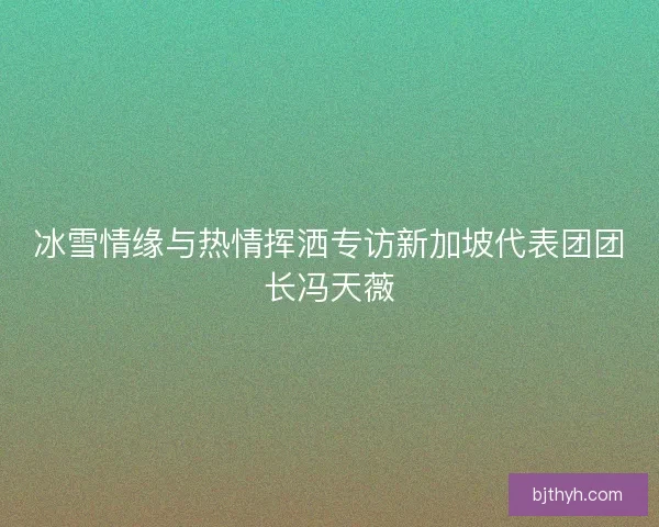 冰雪情缘与热情挥洒专访新加坡代表团团长冯天薇
