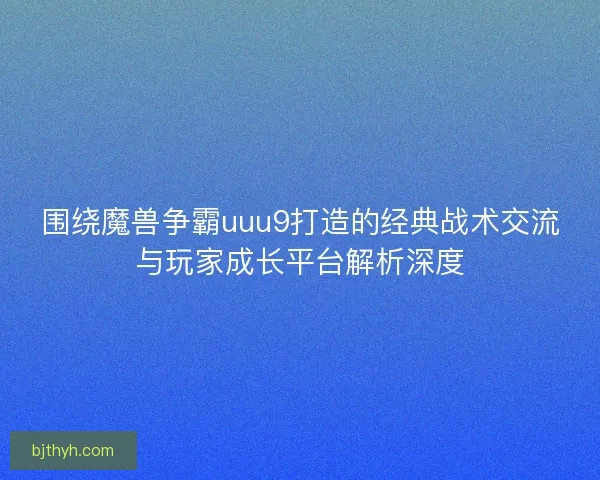 围绕魔兽争霸uuu9打造的经典战术交流与玩家成长平台解析深度