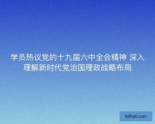 学员热议党的十九届六中全会精神 深入理解新时代党治国理政战略布局
