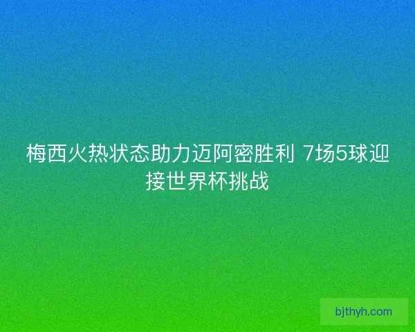 梅西火热状态助力迈阿密胜利 7场5球迎接世界杯挑战