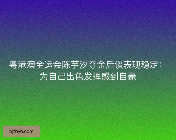 粤港澳全运会陈芋汐夺金后谈表现稳定：为自己出色发挥感到自豪