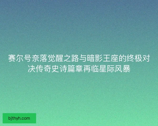 赛尔号奈落觉醒之路与暗影王座的终极对决传奇史诗篇章再临星际风暴