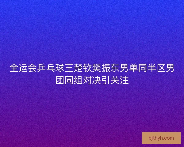全运会乒乓球王楚钦樊振东男单同半区男团同组对决引关注