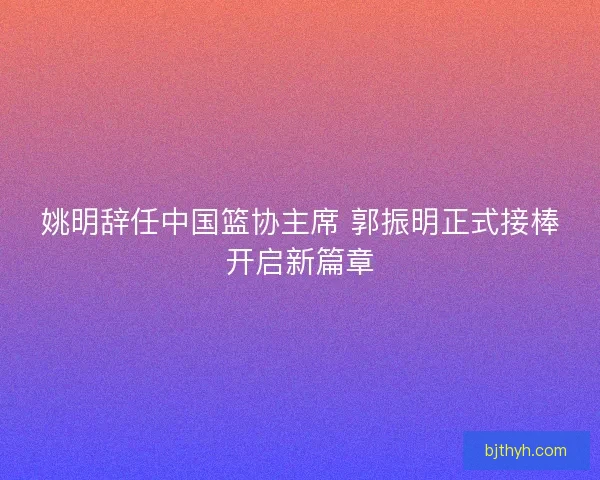 姚明辞任中国篮协主席 郭振明正式接棒开启新篇章