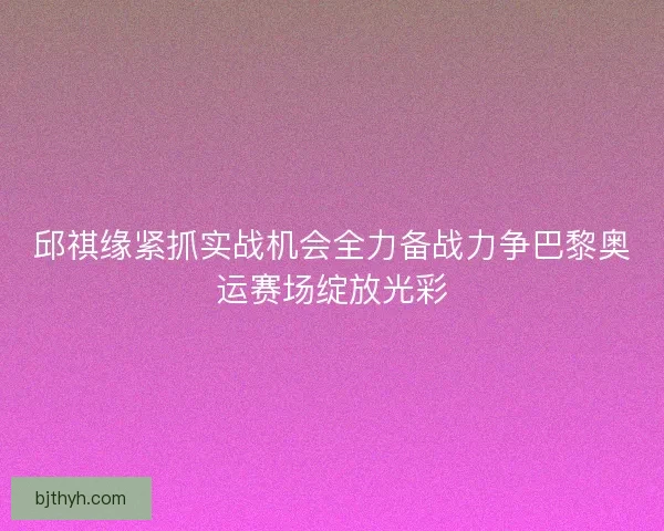邱祺缘紧抓实战机会全力备战力争巴黎奥运赛场绽放光彩 邱祺缘紧抓实战机会全力备战力争巴黎奥运赛场绽放光彩