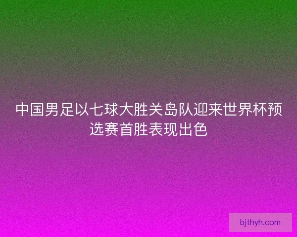 中国男足以七球大胜关岛队迎来世界杯预选赛首胜表现出色 中国男足以七球大胜关岛队迎来世界杯预选赛首胜表现出色