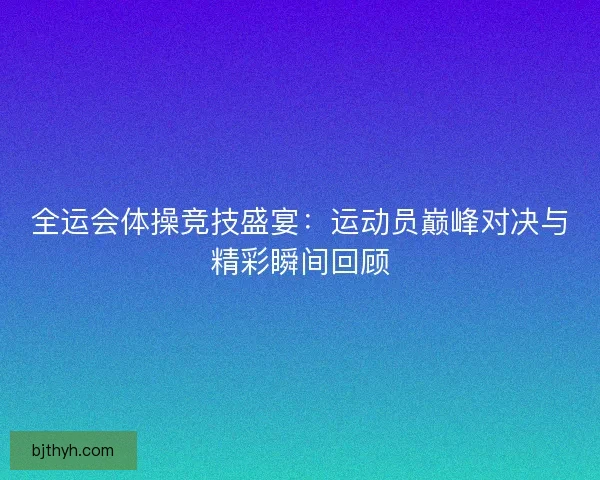 全运会体操竞技盛宴:运动员巅峰对决与精彩瞬间回顾 全运会体操竞技盛宴:运动员巅峰对决与精彩瞬间回顾