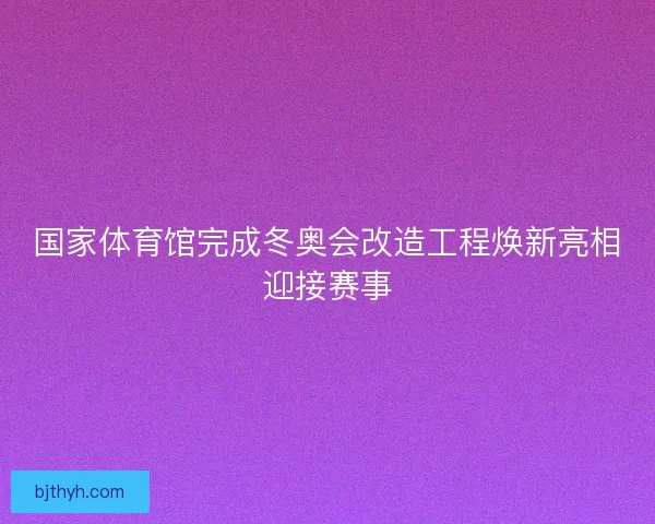国家体育馆完成冬奥会改造工程焕新亮相迎接赛事